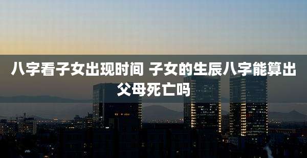 八字看子女出现时间 子女的生辰八字能算出父母死亡吗