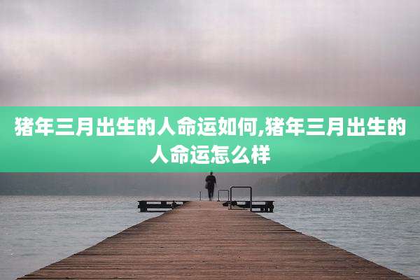 猪年三月出生的人命运如何,猪年三月出生的人命运怎么样