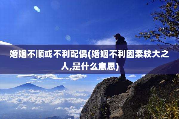 婚姻不顺或不利配偶(婚姻不利因素较大之人,是什么意思)