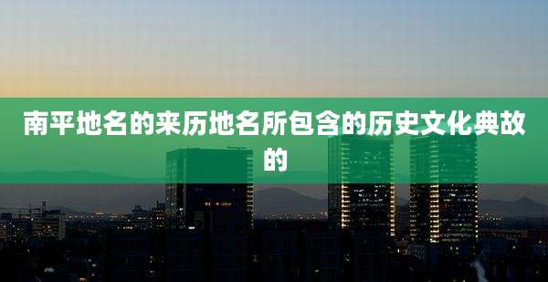 南平地名的来历地名所包含的历史文化典故的