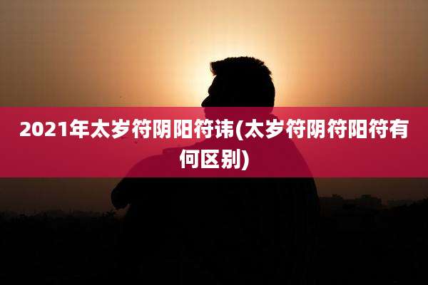 2021年太岁符阴阳符讳(太岁符阴符阳符有何区别)