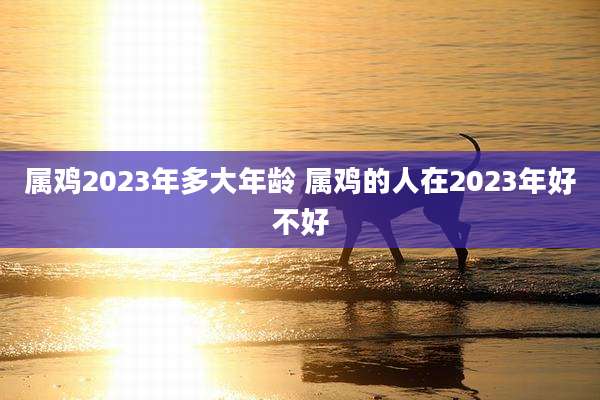 属鸡2023年多大年龄 属鸡的人在2023年好不好