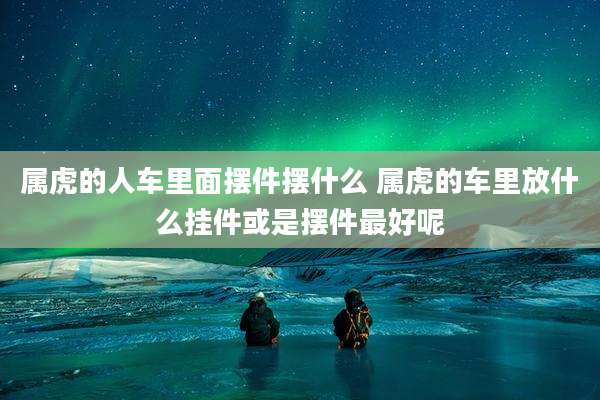 属虎的人车里面摆件摆什么 属虎的车里放什么挂件或是摆件最好呢
