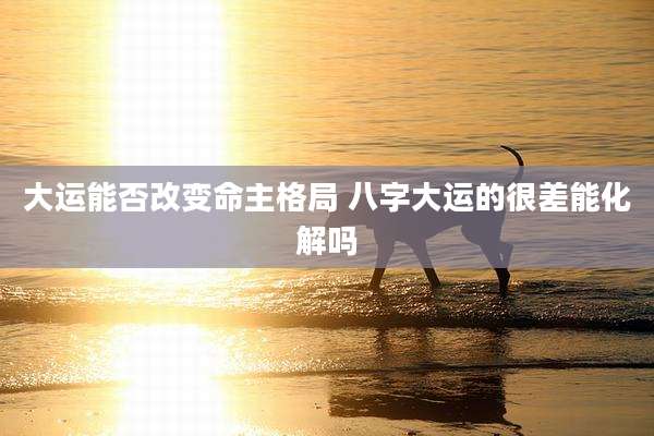 大运能否改变命主格局 八字大运的很差能化解吗