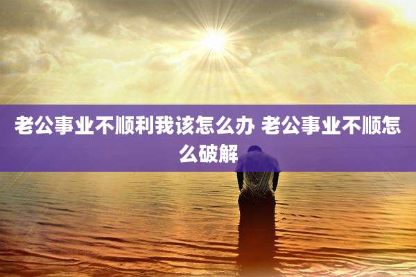 老公事业不顺利我该怎么办 老公事业不顺怎么破解