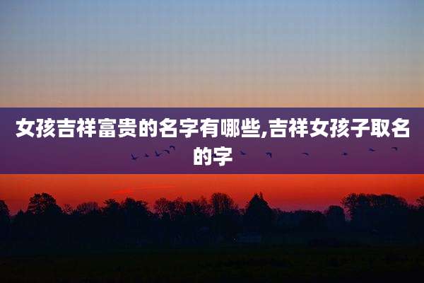 女孩吉祥富贵的名字有哪些,吉祥女孩子取名的字