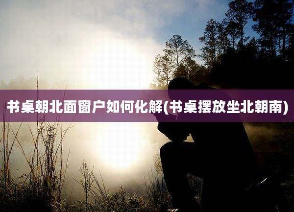 书桌朝北面窗户如何化解(书桌摆放坐北朝南)
