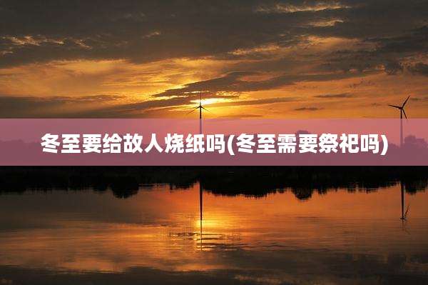 冬至要给故人烧纸吗(冬至需要祭祀吗)