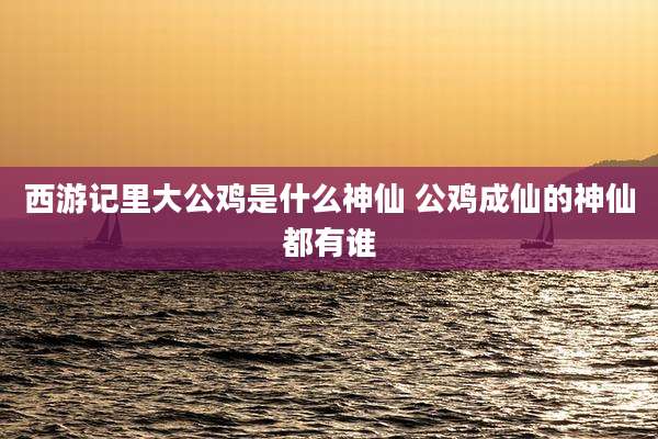 西游记里大公鸡是什么神仙 公鸡成仙的神仙都有谁