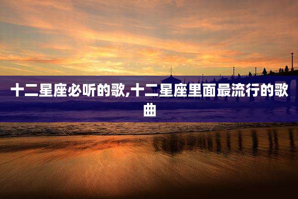 十二星座必听的歌,十二星座里面最流行的歌曲