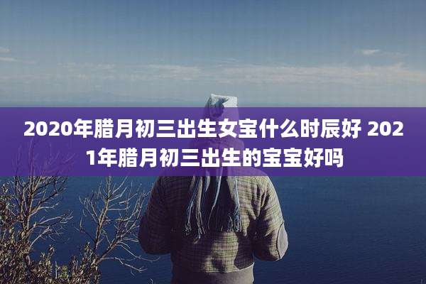 2020年腊月初三出生女宝什么时辰好 2021年腊月初三出生的宝宝好吗