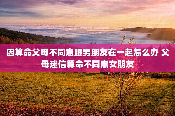 因算命父母不同意跟男朋友在一起怎么办 父母迷信算命不同意女朋友