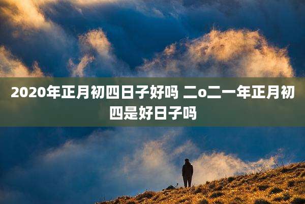 2020年正月初四日子好吗 二o二一年正月初四是好日子吗