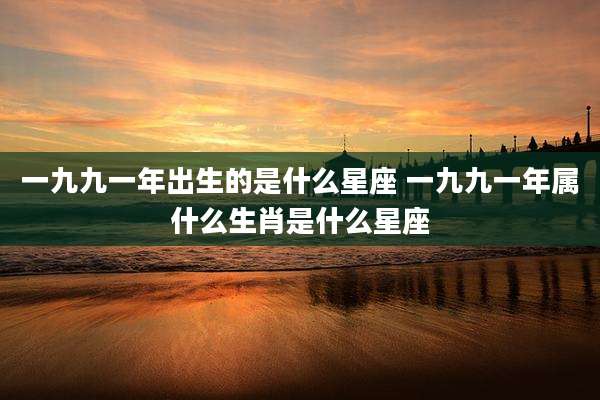 一九九一年出生的是什么星座 一九九一年属什么生肖是什么星座