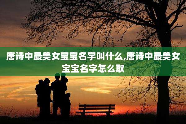 唐诗中最美女宝宝名字叫什么,唐诗中最美女宝宝名字怎么取
