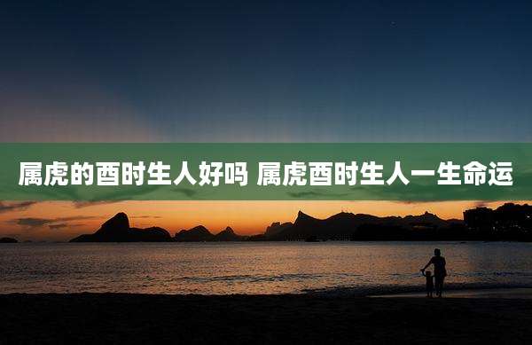 属虎的酉时生人好吗 属虎酉时生人一生命运