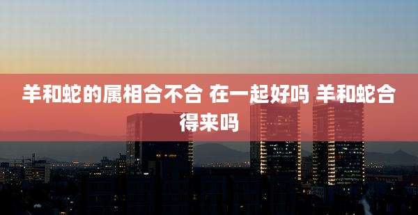 羊和蛇的属相合不合 在一起好吗 羊和蛇合得来吗