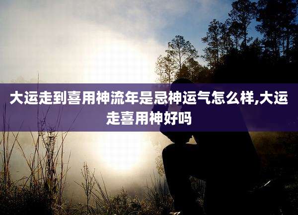 大运走到喜用神流年是忌神运气怎么样,大运走喜用神好吗