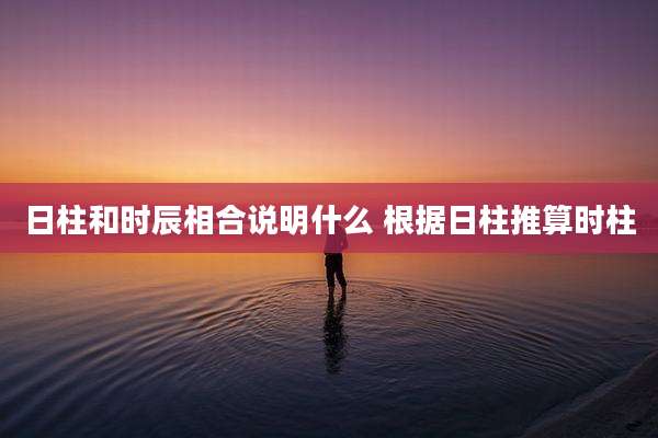 日柱和时辰相合说明什么 根据日柱推算时柱