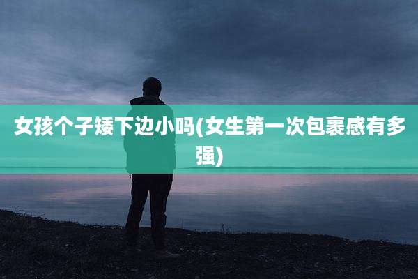 女孩个子矮下边小吗(女生第一次包裹感有多强)