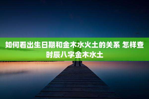 如何看出生日期和金木水火土的关系 怎样查时辰八字金木水土