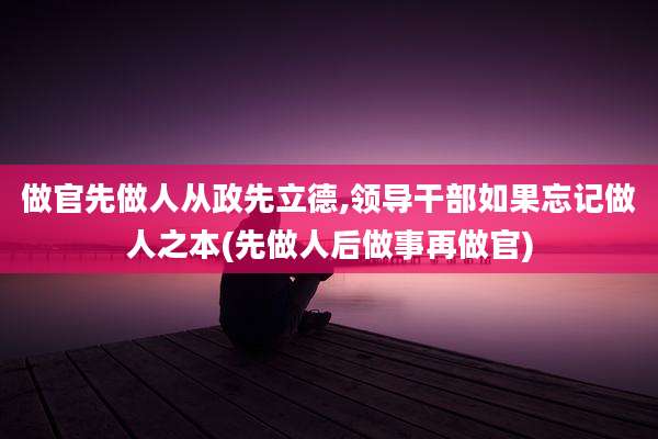做官先做人从政先立德,领导干部如果忘记做人之本(先做人后做事再做官)