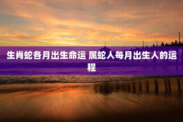 生肖蛇各月出生命运 属蛇人每月出生人的运程