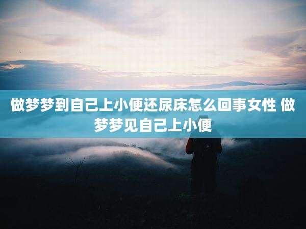 做梦梦到自己上小便还尿床怎么回事女性 做梦梦见自己上小便
