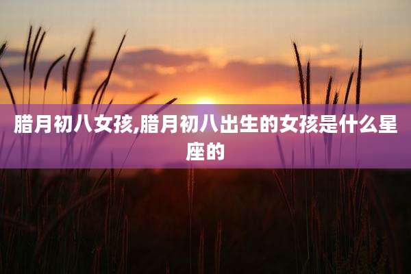 腊月初八女孩,腊月初八出生的女孩是什么星座的
