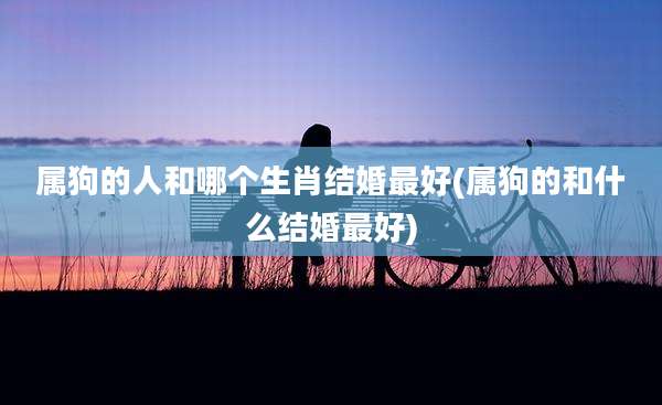 属狗的人和哪个生肖结婚最好(属狗的和什么结婚最好)
