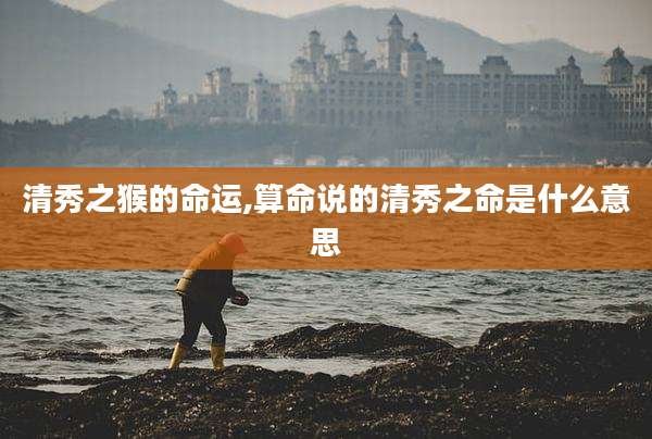 清秀之猴的命运,算命说的清秀之命是什么意思