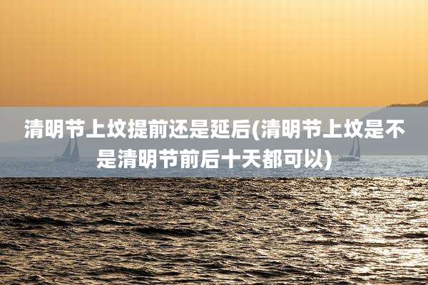 清明节上坟提前还是延后(清明节上坟是不是清明节前后十天都可以)