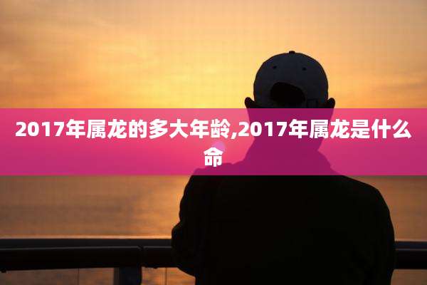 2017年属龙的多大年龄,2017年属龙是什么命