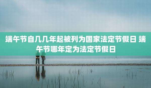 端午节自几几年起被列为国家法定节假日 端午节哪年定为法定节假日