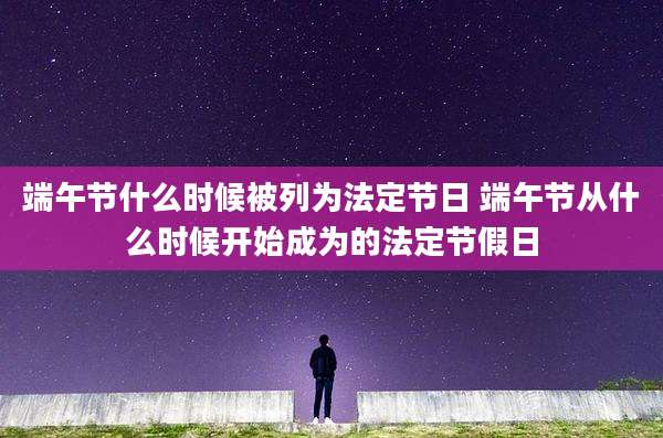 端午节什么时候被列为法定节日 端午节从什么时候开始成为的法定节假日