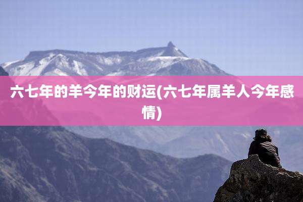 六七年的羊今年的财运(六七年属羊人今年感情)