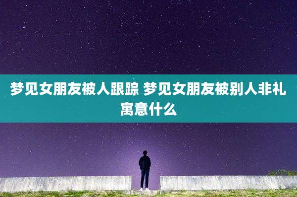 梦见女朋友被人跟踪 梦见女朋友被别人非礼寓意什么