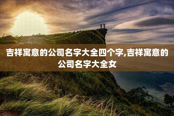 吉祥寓意的公司名字大全四个字,吉祥寓意的公司名字大全女