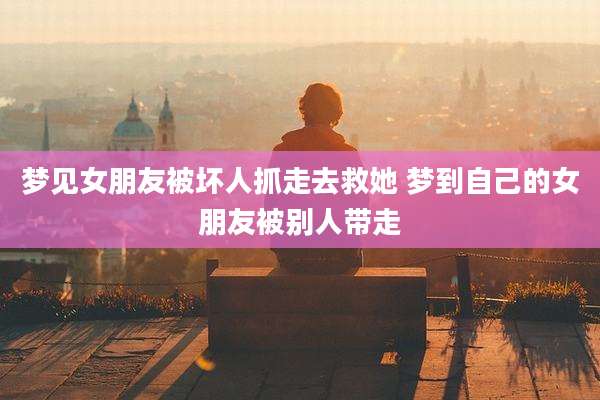 梦见女朋友被坏人抓走去救她 梦到自己的女朋友被别人带走