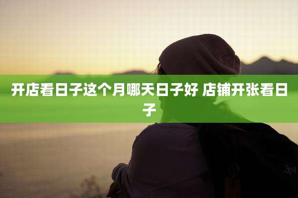 开店看日子这个月哪天日子好 店铺开张看日子