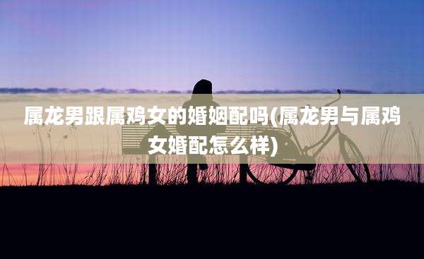 属龙男跟属鸡女的婚姻配吗(属龙男与属鸡女婚配怎么样)