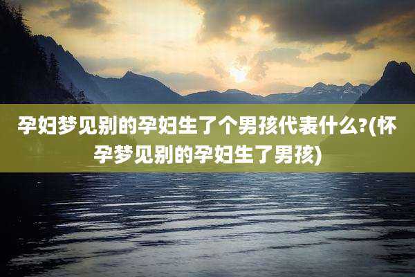 孕妇梦见别的孕妇生了个男孩代表什么?(怀孕梦见别的孕妇生了男孩)