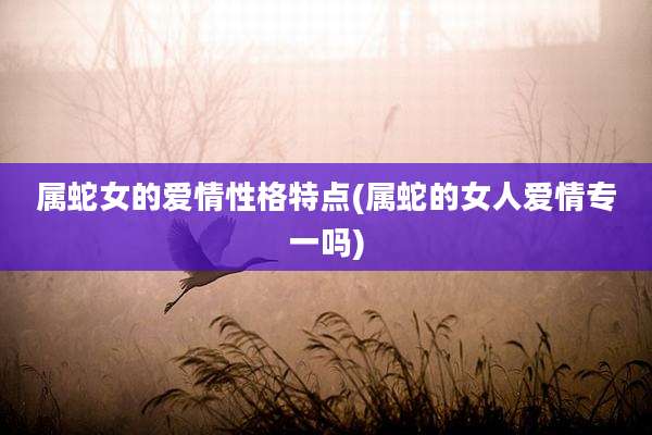 属蛇女的爱情性格特点(属蛇的女人爱情专一吗)