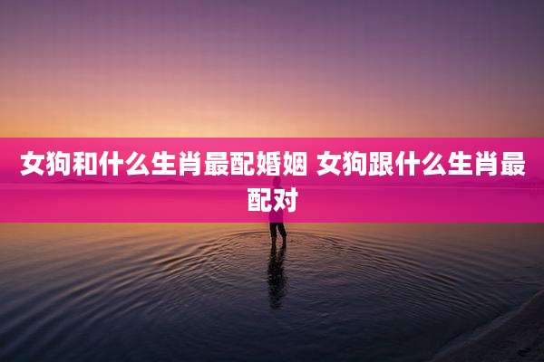 女狗和什么生肖最配婚姻 女狗跟什么生肖最配对
