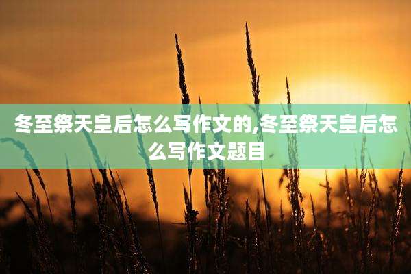 冬至祭天皇后怎么写作文的,冬至祭天皇后怎么写作文题目