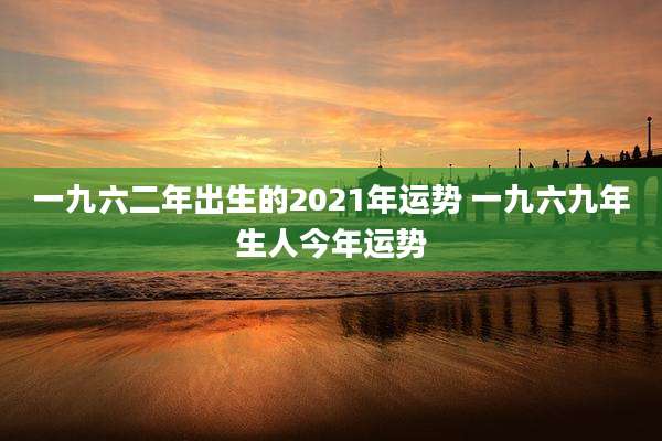 一九六二年出生的2021年运势 一九六九年生人今年运势