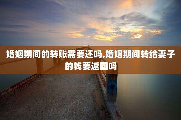 婚姻期间的转账需要还吗,婚姻期间转给妻子的钱要返回吗