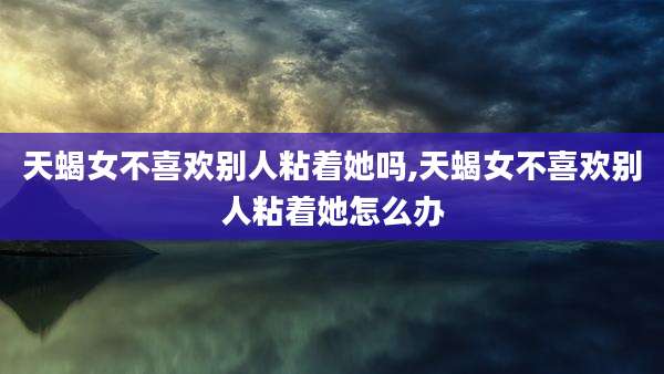 天蝎女不喜欢别人粘着她吗,天蝎女不喜欢别人粘着她怎么办