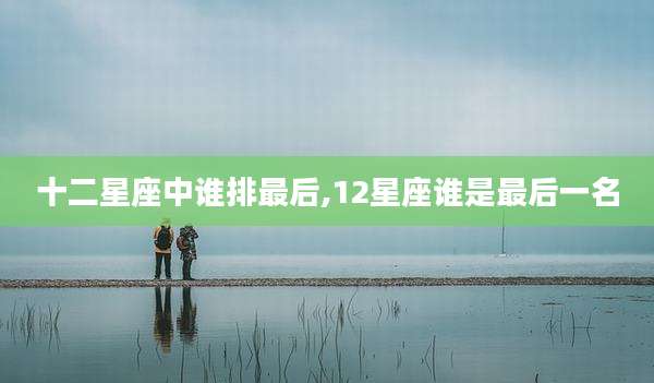 十二星座中谁排最后,12星座谁是最后一名