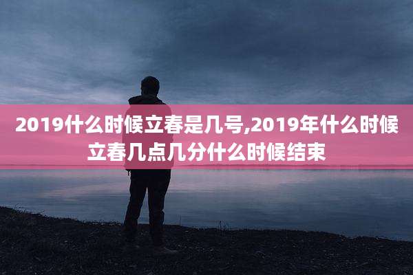 2019什么时候立春是几号,2019年什么时候立春几点几分什么时候结束